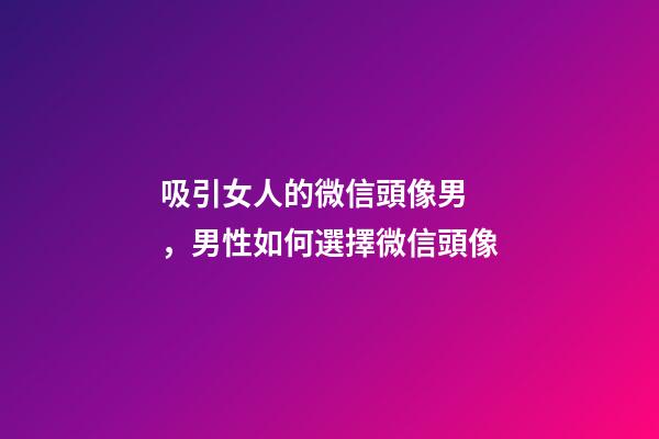吸引女人的微信頭像男，男性如何選擇微信頭像